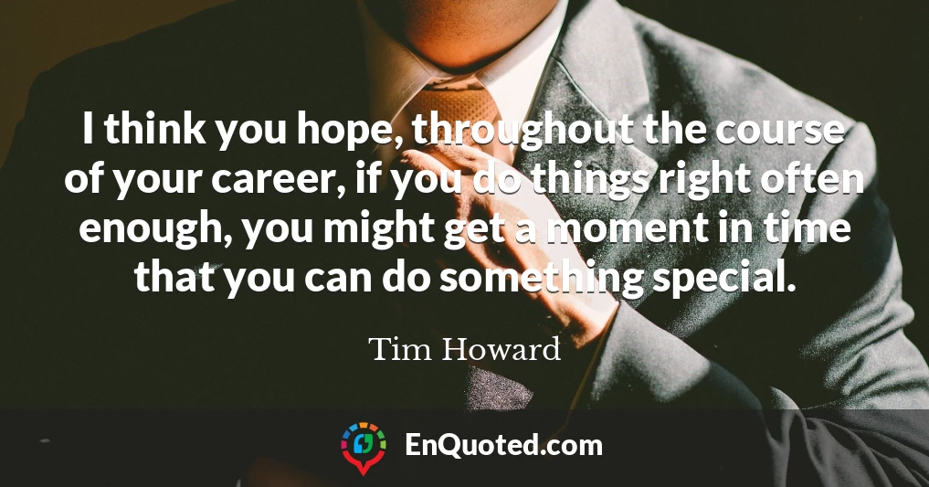I think you hope, throughout the course of your career, if you do things right often enough, you might get a moment in time that you can do something special.