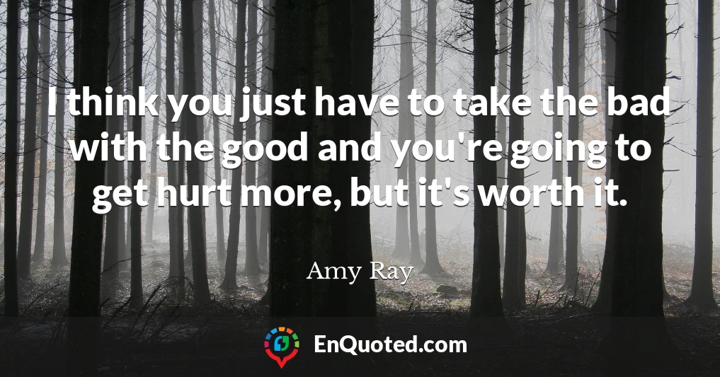 I think you just have to take the bad with the good and you're going to get hurt more, but it's worth it.