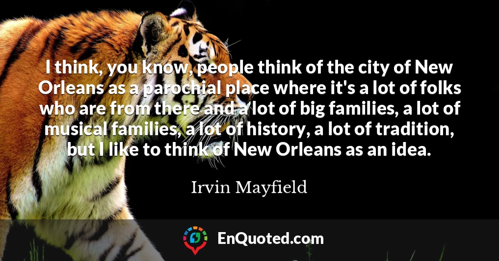 I think, you know, people think of the city of New Orleans as a parochial place where it's a lot of folks who are from there and a lot of big families, a lot of musical families, a lot of history, a lot of tradition, but I like to think of New Orleans as an idea.