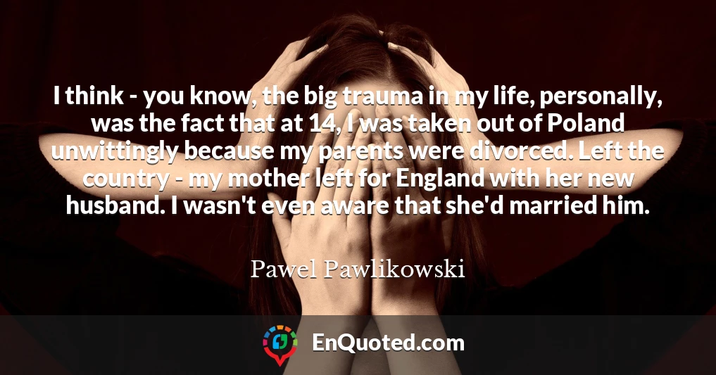 I think - you know, the big trauma in my life, personally, was the fact that at 14, I was taken out of Poland unwittingly because my parents were divorced. Left the country - my mother left for England with her new husband. I wasn't even aware that she'd married him.