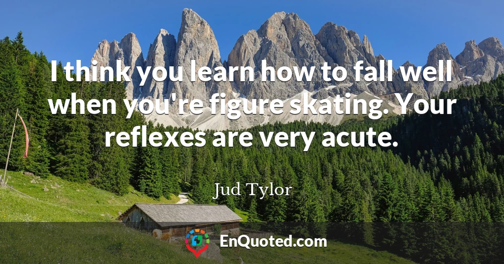 I think you learn how to fall well when you're figure skating. Your reflexes are very acute.