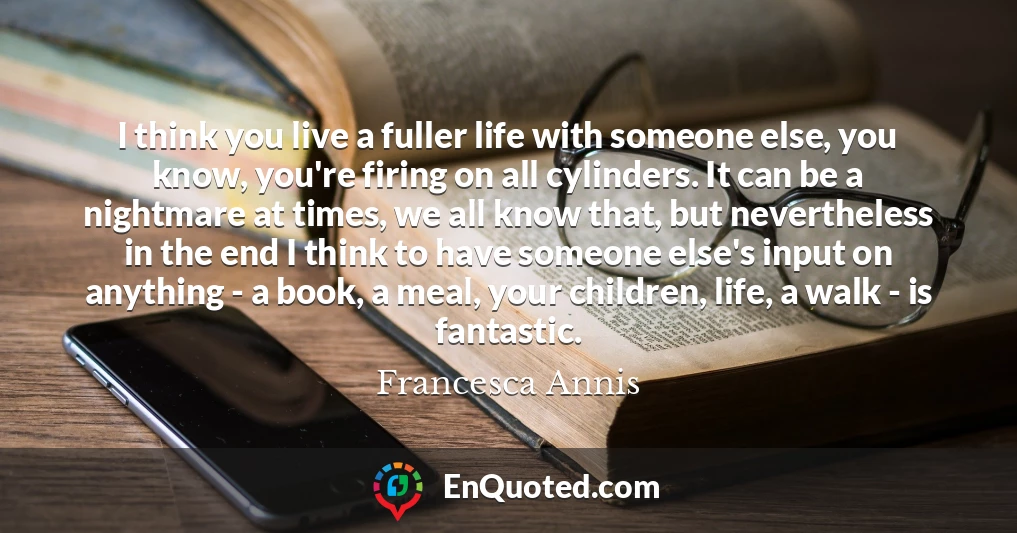 I think you live a fuller life with someone else, you know, you're firing on all cylinders. It can be a nightmare at times, we all know that, but nevertheless in the end I think to have someone else's input on anything - a book, a meal, your children, life, a walk - is fantastic.