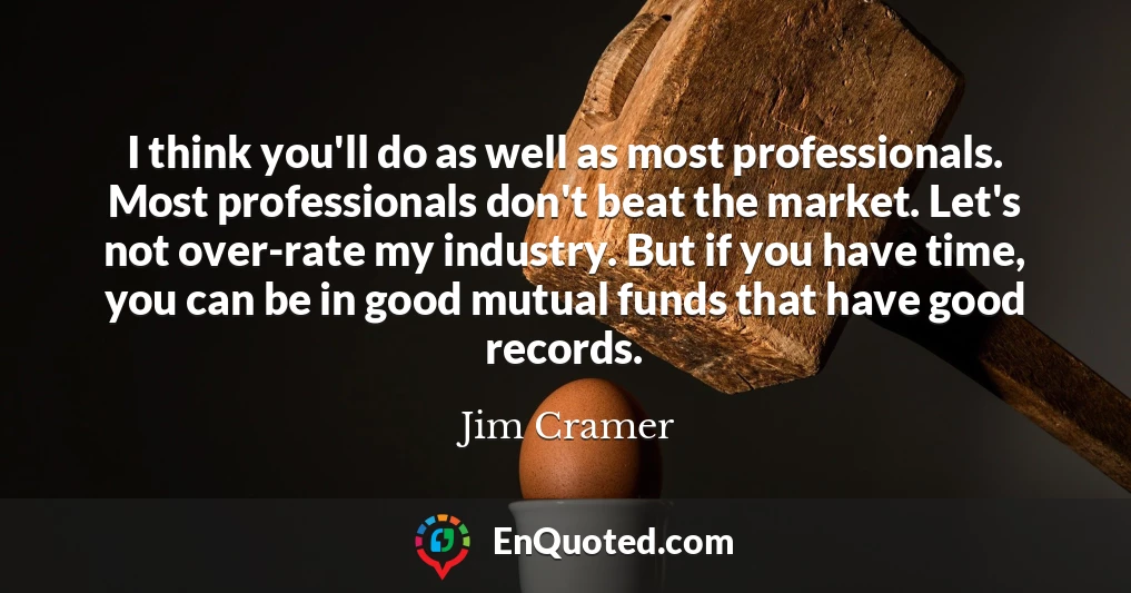 I think you'll do as well as most professionals. Most professionals don't beat the market. Let's not over-rate my industry. But if you have time, you can be in good mutual funds that have good records.