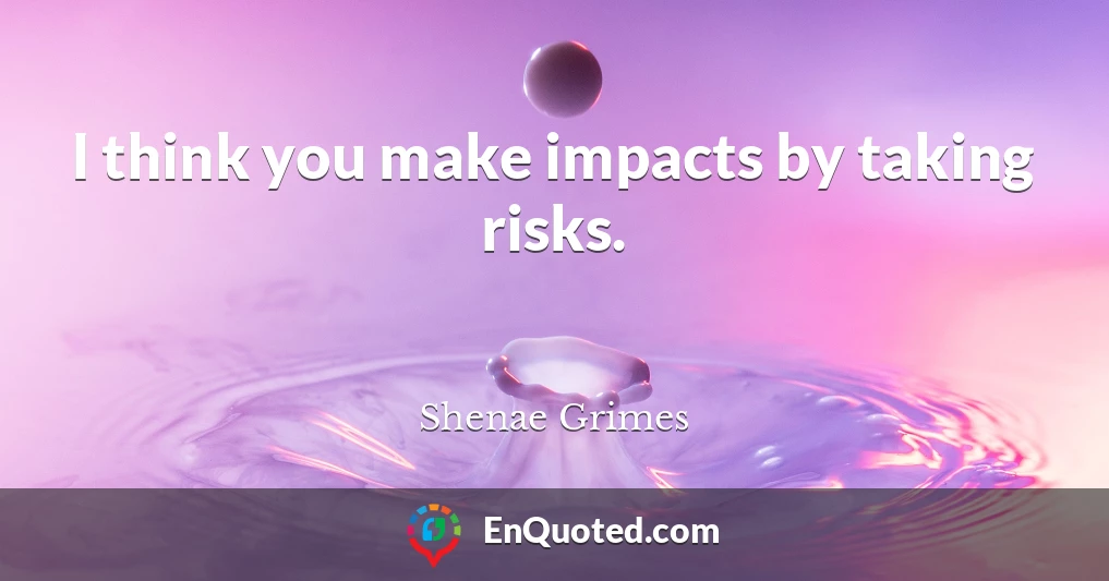 I think you make impacts by taking risks.