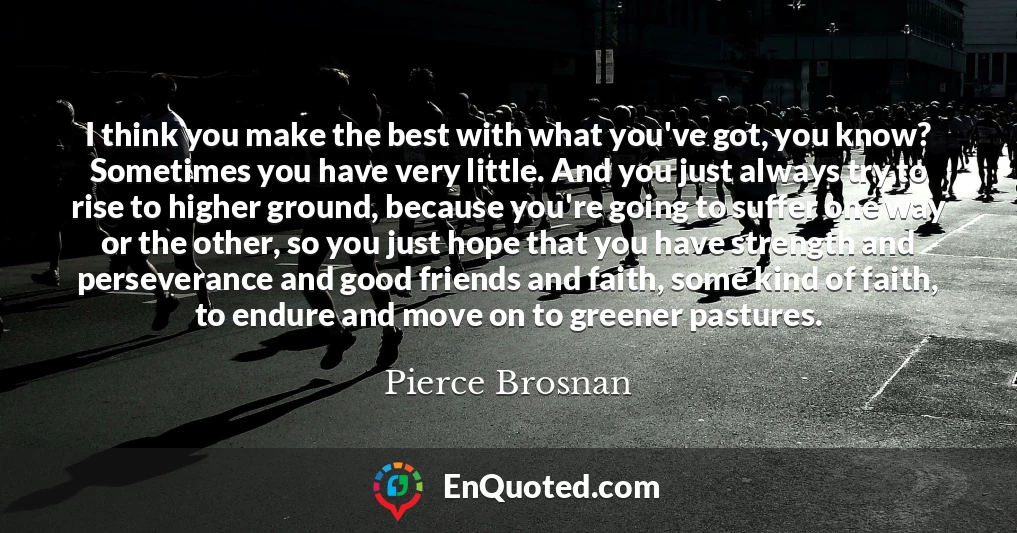 I think you make the best with what you've got, you know? Sometimes you have very little. And you just always try to rise to higher ground, because you're going to suffer one way or the other, so you just hope that you have strength and perseverance and good friends and faith, some kind of faith, to endure and move on to greener pastures.