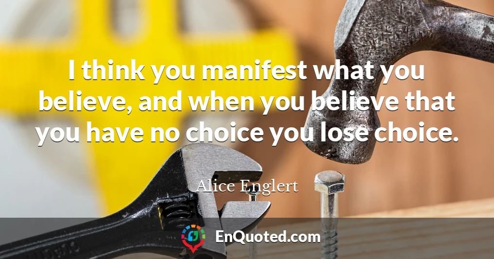 I think you manifest what you believe, and when you believe that you have no choice you lose choice.