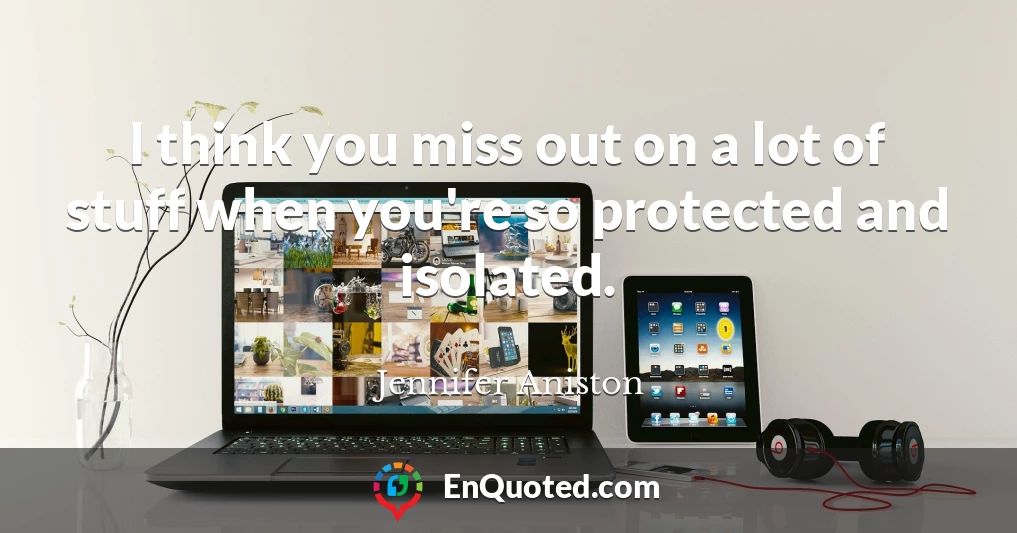 I think you miss out on a lot of stuff when you're so protected and isolated.