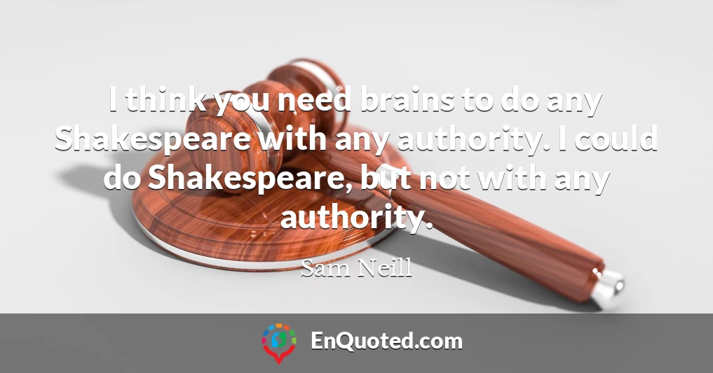 I think you need brains to do any Shakespeare with any authority. I could do Shakespeare, but not with any authority.