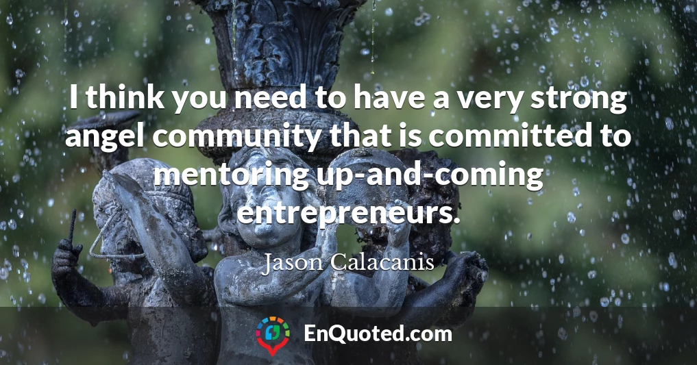 I think you need to have a very strong angel community that is committed to mentoring up-and-coming entrepreneurs.