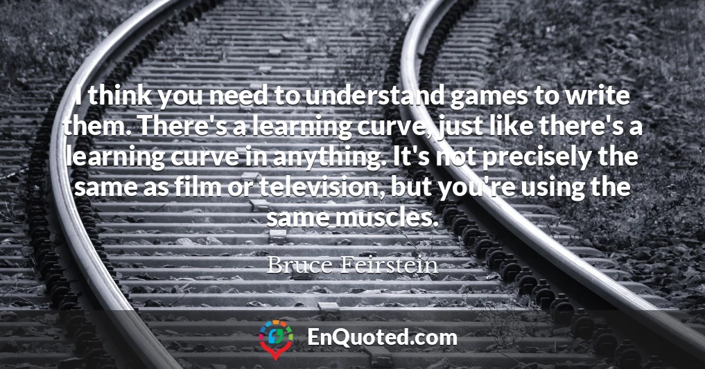 I think you need to understand games to write them. There's a learning curve, just like there's a learning curve in anything. It's not precisely the same as film or television, but you're using the same muscles.