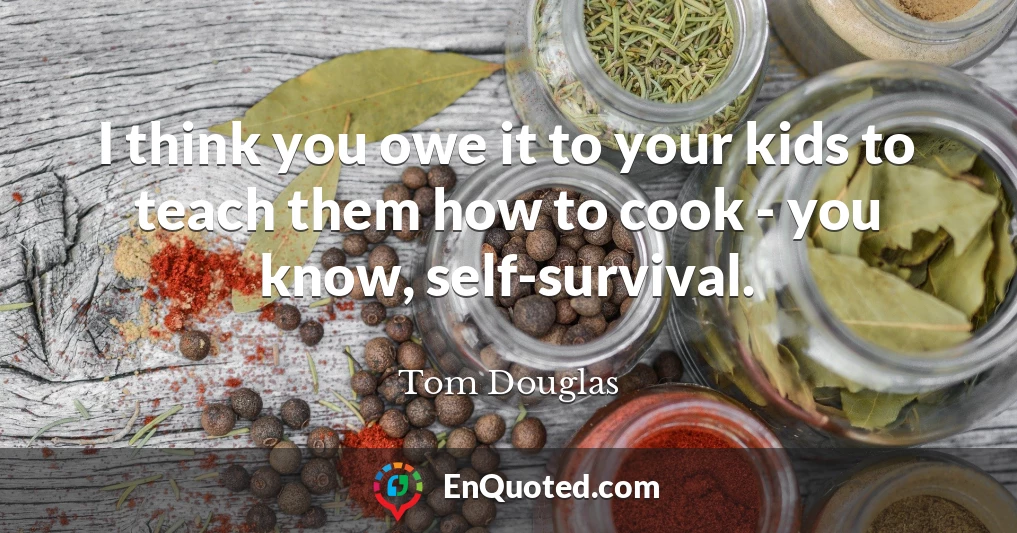 I think you owe it to your kids to teach them how to cook - you know, self-survival.