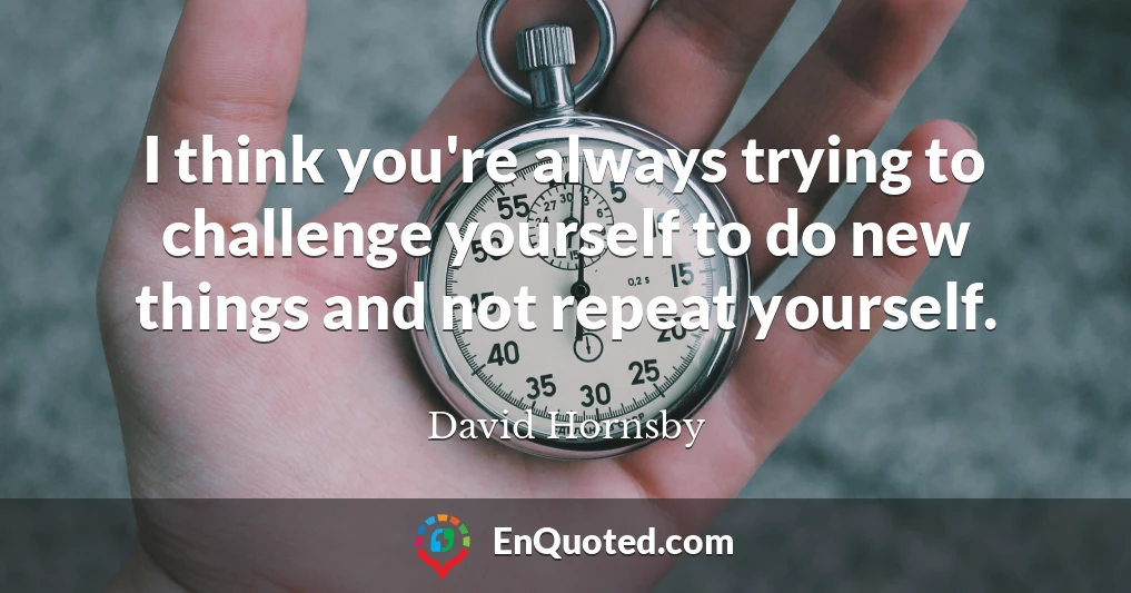 I think you're always trying to challenge yourself to do new things and not repeat yourself.