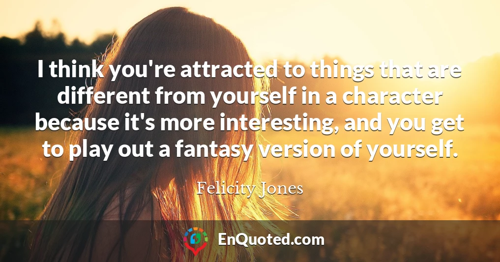 I think you're attracted to things that are different from yourself in a character because it's more interesting, and you get to play out a fantasy version of yourself.