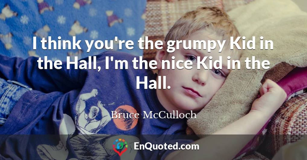I think you're the grumpy Kid in the Hall, I'm the nice Kid in the Hall.