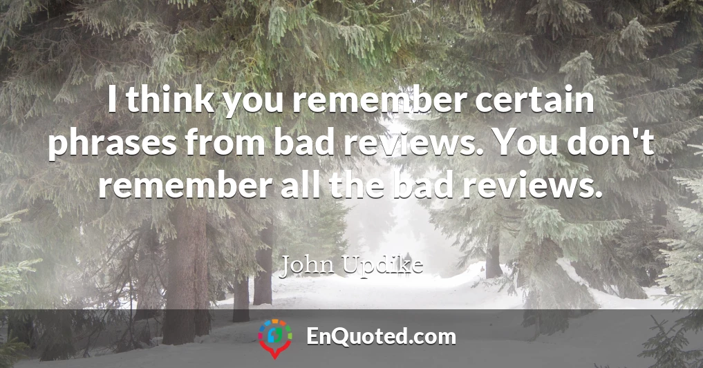I think you remember certain phrases from bad reviews. You don't remember all the bad reviews.