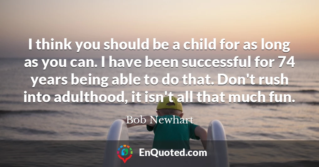 I think you should be a child for as long as you can. I have been successful for 74 years being able to do that. Don't rush into adulthood, it isn't all that much fun.