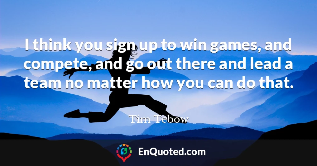 I think you sign up to win games, and compete, and go out there and lead a team no matter how you can do that.