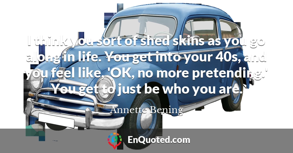 I think you sort of shed skins as you go along in life. You get into your 40s, and you feel like, 'OK, no more pretending.' You get to just be who you are.