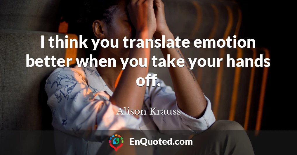I think you translate emotion better when you take your hands off.