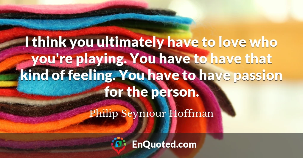 I think you ultimately have to love who you're playing. You have to have that kind of feeling. You have to have passion for the person.