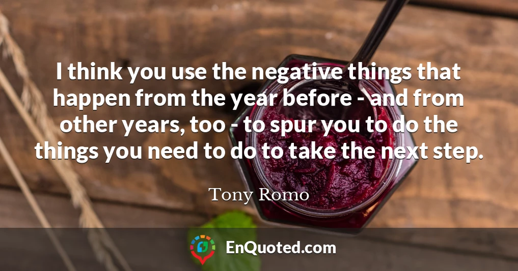 I think you use the negative things that happen from the year before - and from other years, too - to spur you to do the things you need to do to take the next step.