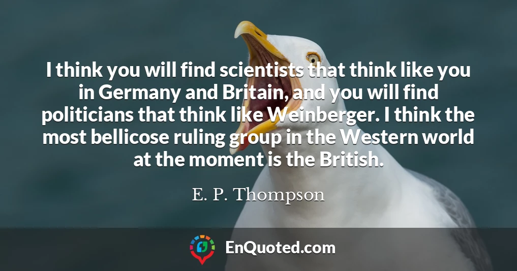 I think you will find scientists that think like you in Germany and Britain, and you will find politicians that think like Weinberger. I think the most bellicose ruling group in the Western world at the moment is the British.