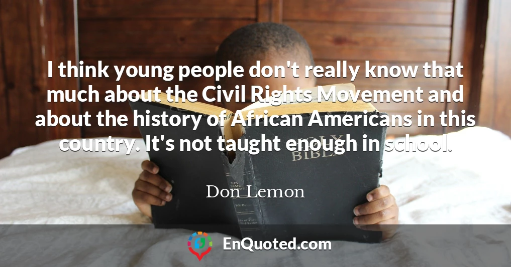 I think young people don't really know that much about the Civil Rights Movement and about the history of African Americans in this country. It's not taught enough in school.