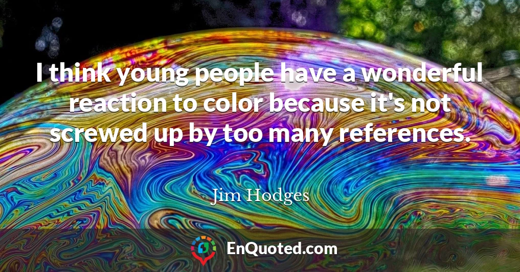 I think young people have a wonderful reaction to color because it's not screwed up by too many references.