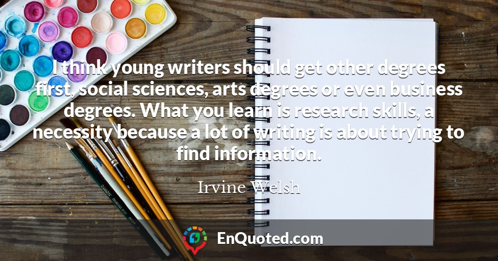 I think young writers should get other degrees first, social sciences, arts degrees or even business degrees. What you learn is research skills, a necessity because a lot of writing is about trying to find information.