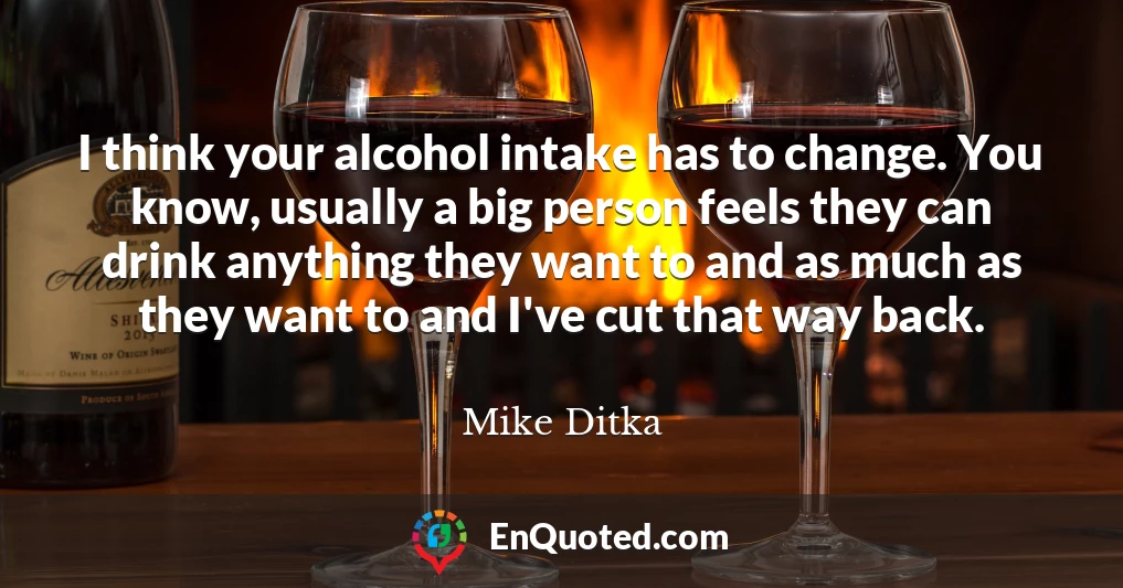 I think your alcohol intake has to change. You know, usually a big person feels they can drink anything they want to and as much as they want to and I've cut that way back.