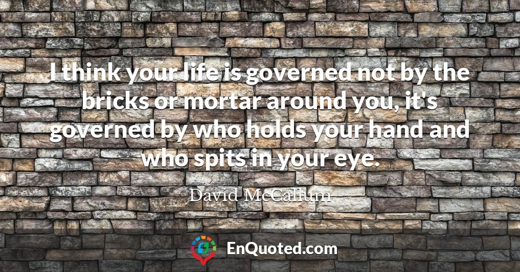 I think your life is governed not by the bricks or mortar around you, it's governed by who holds your hand and who spits in your eye.