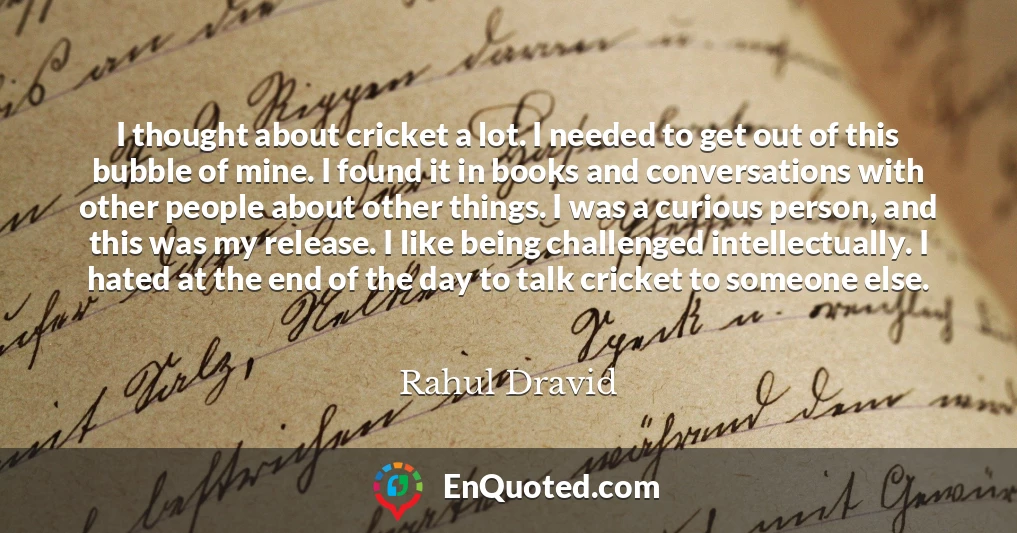I thought about cricket a lot. I needed to get out of this bubble of mine. I found it in books and conversations with other people about other things. I was a curious person, and this was my release. I like being challenged intellectually. I hated at the end of the day to talk cricket to someone else.