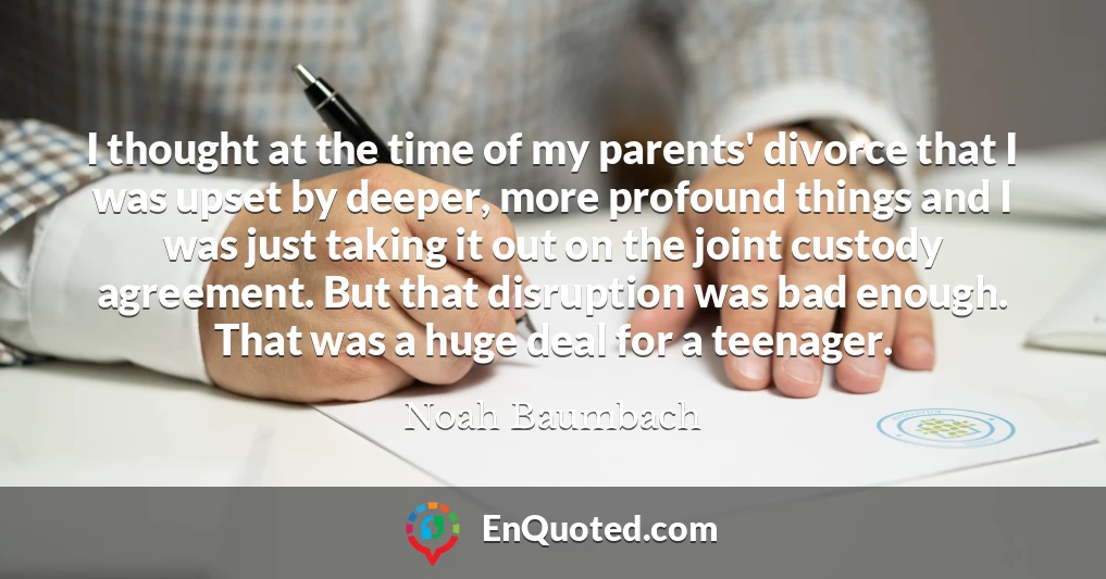 I thought at the time of my parents' divorce that I was upset by deeper, more profound things and I was just taking it out on the joint custody agreement. But that disruption was bad enough. That was a huge deal for a teenager.