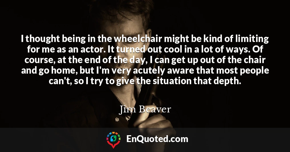 I thought being in the wheelchair might be kind of limiting for me as an actor. It turned out cool in a lot of ways. Of course, at the end of the day, I can get up out of the chair and go home, but I'm very acutely aware that most people can't, so I try to give the situation that depth.