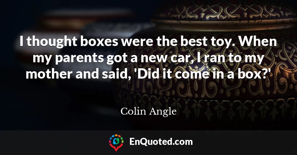 I thought boxes were the best toy. When my parents got a new car, I ran to my mother and said, 'Did it come in a box?'