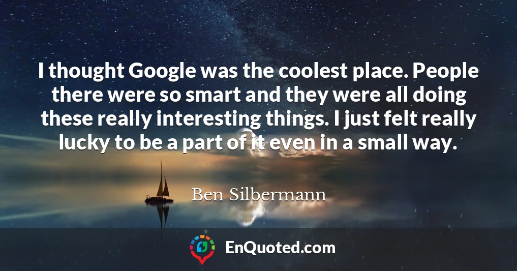 I thought Google was the coolest place. People there were so smart and they were all doing these really interesting things. I just felt really lucky to be a part of it even in a small way.
