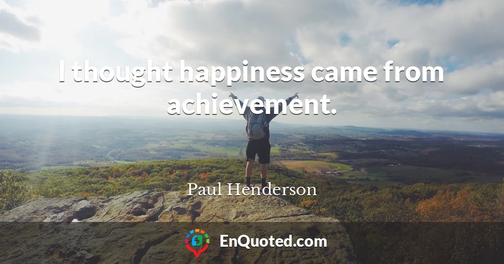 I thought happiness came from achievement.