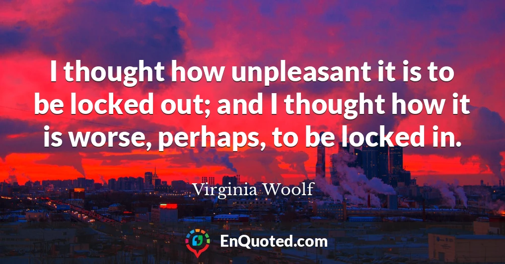 I thought how unpleasant it is to be locked out; and I thought how it is worse, perhaps, to be locked in.