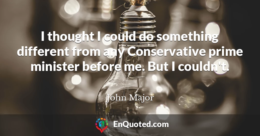 I thought I could do something different from any Conservative prime minister before me. But I couldn't.