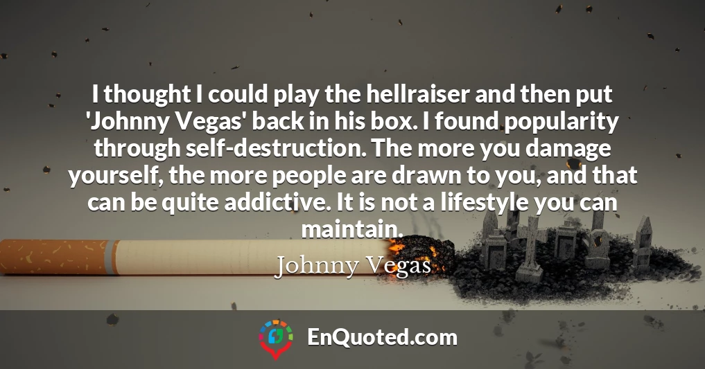 I thought I could play the hellraiser and then put 'Johnny Vegas' back in his box. I found popularity through self-destruction. The more you damage yourself, the more people are drawn to you, and that can be quite addictive. It is not a lifestyle you can maintain.