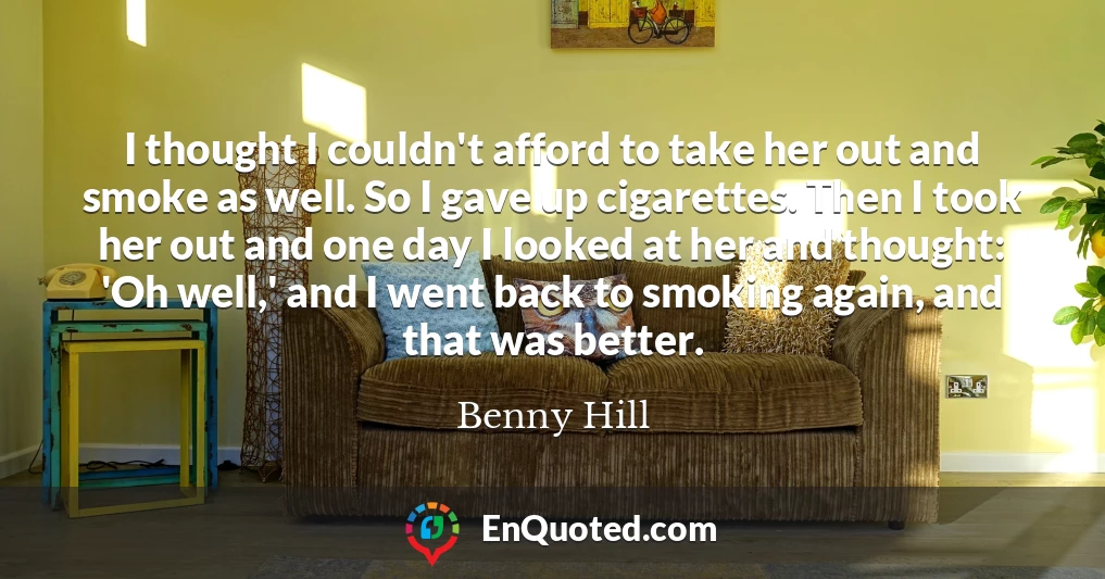 I thought I couldn't afford to take her out and smoke as well. So I gave up cigarettes. Then I took her out and one day I looked at her and thought: 'Oh well,' and I went back to smoking again, and that was better.