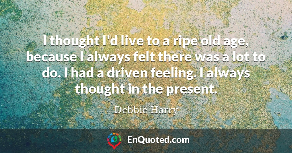 I thought I'd live to a ripe old age, because I always felt there was a lot to do. I had a driven feeling. I always thought in the present.