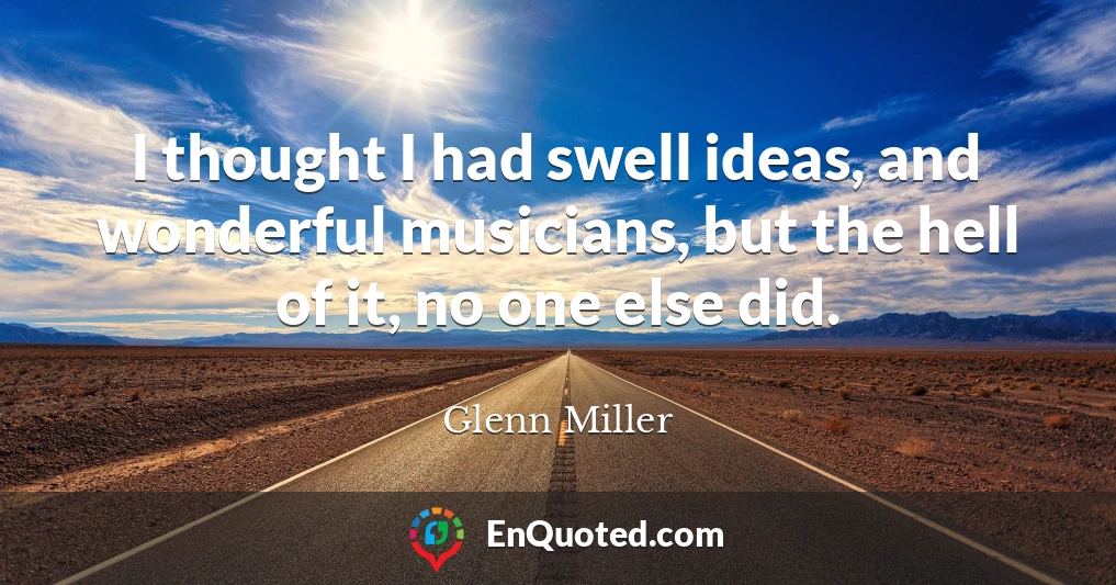 I thought I had swell ideas, and wonderful musicians, but the hell of it, no one else did.