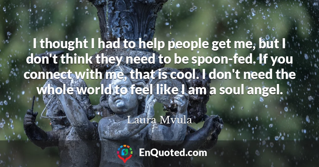 I thought I had to help people get me, but I don't think they need to be spoon-fed. If you connect with me, that is cool. I don't need the whole world to feel like I am a soul angel.