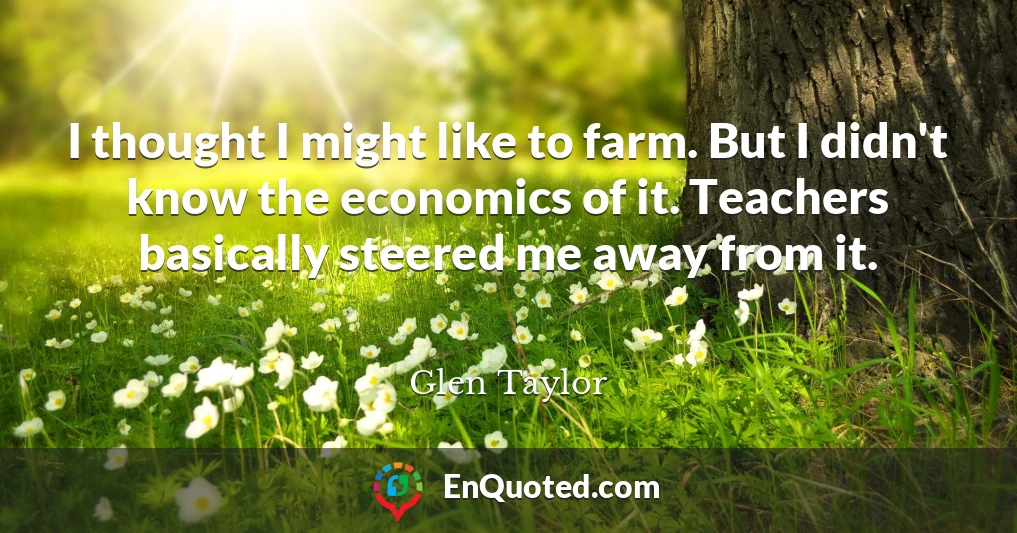 I thought I might like to farm. But I didn't know the economics of it. Teachers basically steered me away from it.
