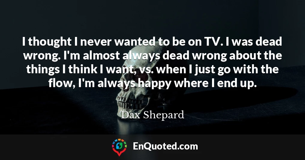I thought I never wanted to be on TV. I was dead wrong. I'm almost always dead wrong about the things I think I want, vs. when I just go with the flow, I'm always happy where I end up.