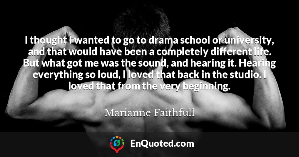 I thought I wanted to go to drama school or university, and that would have been a completely different life. But what got me was the sound, and hearing it. Hearing everything so loud, I loved that back in the studio. I loved that from the very beginning.