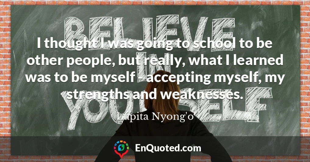 I thought I was going to school to be other people, but really, what I learned was to be myself - accepting myself, my strengths and weaknesses.