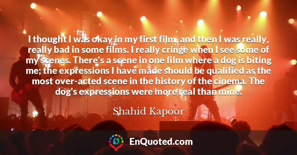 I thought I was okay in my first film, and then I was really, really bad in some films. I really cringe when I see some of my scenes. There's a scene in one film where a dog is biting me; the expressions I have made should be qualified as the most over-acted scene in the history of the cinema. The dog's expressions were more real than mine.