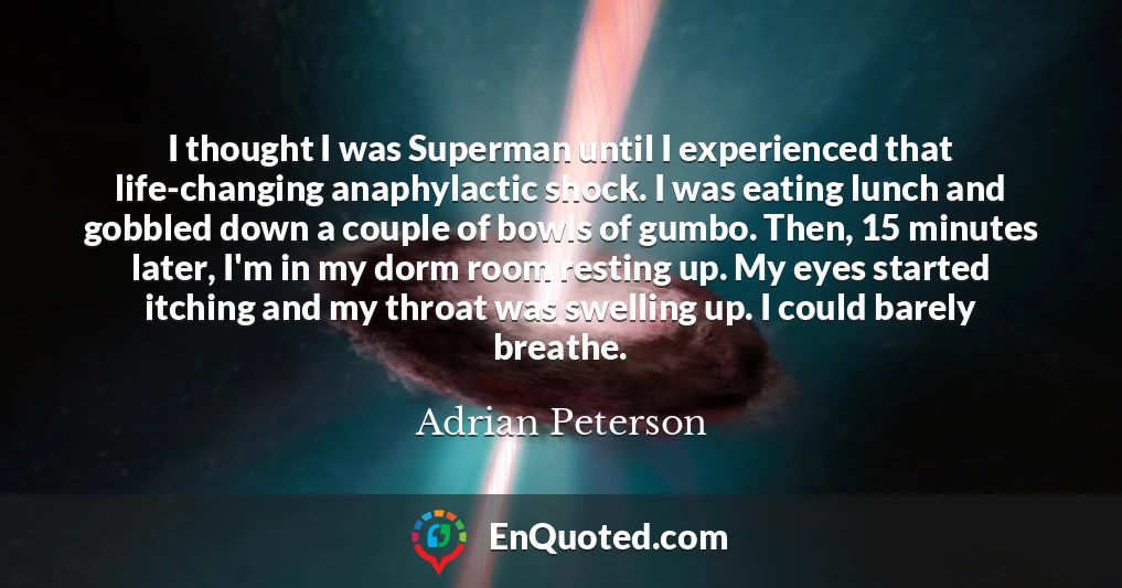 I thought I was Superman until I experienced that life-changing anaphylactic shock. I was eating lunch and gobbled down a couple of bowls of gumbo. Then, 15 minutes later, I'm in my dorm room resting up. My eyes started itching and my throat was swelling up. I could barely breathe.